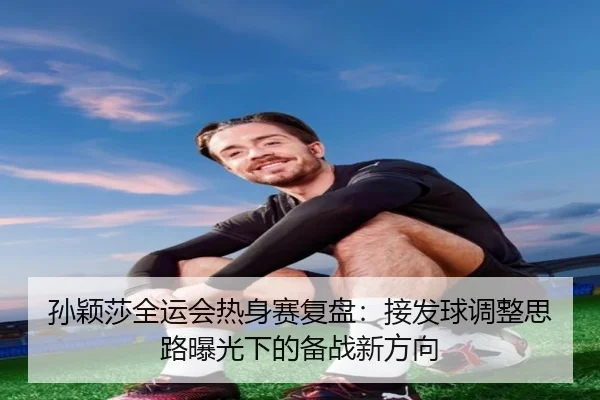 孙颖莎全运会热身赛复盘：接发球调整思路曝光下的备战新方向